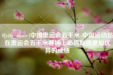济源中国奥运会五千米-中国运动员在奥运会五千米赛场上必将取得更加优异的成绩