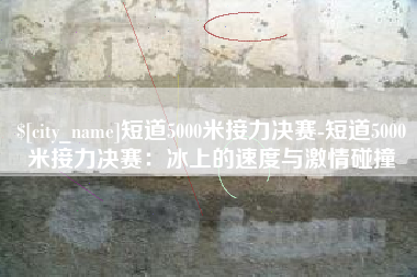 济源短道5000米接力决赛-短道5000米接力决赛：冰上的速度与激情碰撞