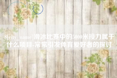 济源滑冰比赛中的5000米接力属于什么项目-常常引发体育爱好者的探讨