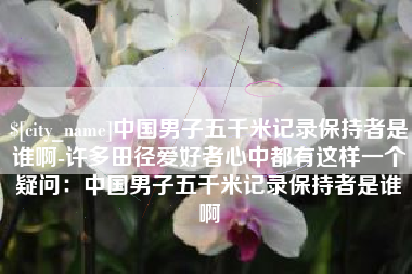 济源中国男子五千米记录保持者是谁啊-许多田径爱好者心中都有这样一个疑问：中国男子五千米记录保持者是谁啊