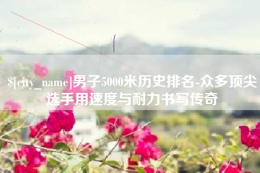 济源男子5000米历史排名-众多顶尖选手用速度与耐力书写传奇