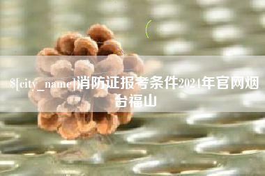 济源消防证报考条件2024年官网烟台福山